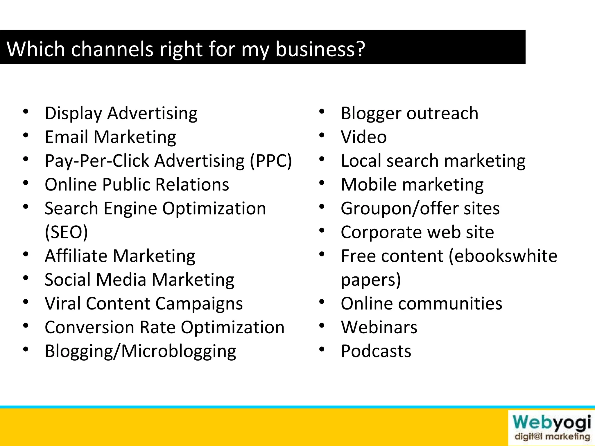 www.webyogi.co.uk Which channels right for my business? Blogger outreach Video Local search marketing Mobile marketing Groupon/offer sites Corporate web site Free content (ebookswhite papers) Online communities Webinars Podcasts Display Advertising Email Marketing Pay-Per-Click Advertising (PPC) Online Public Relations Search Engine Optimization (SEO) Affiliate Marketing Social Media Marketing  Viral Content Campaigns Conversion Rate Optimization  Blogging/Microblogging 