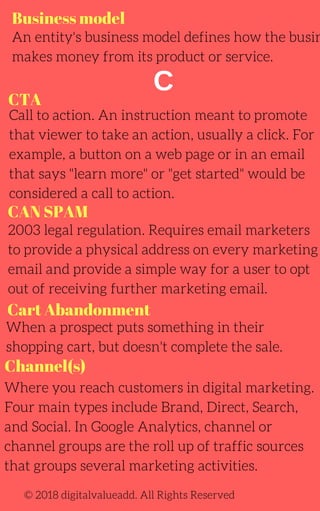 Business model
C
CAN SPAM
An entity's business model defines how the busin
makes money from its product or service.
Call to action. An instruction meant to promote
that viewer to take an action, usually a click. For
example, a button on a web page or in an email
that says "learn more" or "get started" would be
considered a call to action.
2003 legal regulation. Requires email marketers
to provide a physical address on every marketing
email and provide a simple way for a user to opt
out of receiving further marketing email.
Where you reach customers in digital marketing.
Four main types include Brand, Direct, Search,
and Social. In Google Analytics, channel or
channel groups are the roll up of traffic sources
that groups several marketing activities.
When a prospect puts something in their
shopping cart, but doesn't complete the sale.
© 2018 digitalvalueadd. All Rights Reserved
CTA
Cart Abandonment
Channel(s)
 