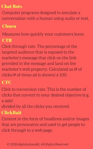 Chat Bots
CTR
Computer programs designed to simulate a
conversation with a human using audio or text.
Measures how quickly your customers leave.
Click through rate. The percentage of the
targeted audience that is exposed to the
marketer's message that click on the link
provided in the message and land on the
marketer's web property. Calculated as (# of
clicks/# of times ad is shown) x 100.
Content in the form of headlines and/or images
that are provocative and used to get people to
click through to a web page.
Click to conversion rate. This is the number of
clicks that convert to your desired objective (e.g.
a sale)
divided by all the clicks you received.
© 2018 digitalvalueadd. All Rights Reserved
Churn
CTC
ClickBait
 