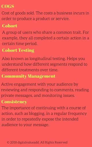 COGS
Cohort Testing
Cost of goods sold. The costs a business incurs in
order to produce a product or service.
A group of users who share a common trait. For
example, they all completed a certain action in a
certain time period.
Also known as longitudinal testing. Helps you
understand how different segments respond to
different treatments over time.
The importance of continuing with a course of
action, such as blogging, in a regular frequency
in order to repeatedly expose the intended
audience to your message.
Active engagement with your audience by
reviewing and responding to comments, reading
private messages, and monitoring issues.
© 2018 digitalvalueadd. All Rights Reserved
Cohort
Community Management
Consistency
 