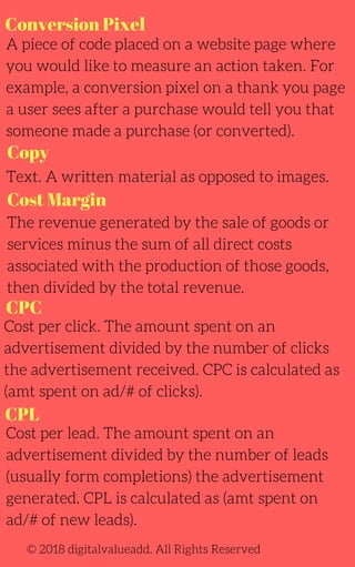 Conversion Pixel
Cost Margin
A piece of code placed on a website page where
you would like to measure an action taken. For
example, a conversion pixel on a thank you page
a user sees after a purchase would tell you that
someone made a purchase (or converted).
Text. A written material as opposed to images.
The revenue generated by the sale of goods or
services minus the sum of all direct costs
associated with the production of those goods,
then divided by the total revenue.
Cost per lead. The amount spent on an
advertisement divided by the number of leads
(usually form completions) the advertisement
generated. CPL is calculated as (amt spent on
ad/# of new leads).
Cost per click. The amount spent on an
advertisement divided by the number of clicks
the advertisement received. CPC is calculated as
(amt spent on ad/# of clicks).
CPC
© 2018 digitalvalueadd. All Rights Reserved
Copy
CPL
 