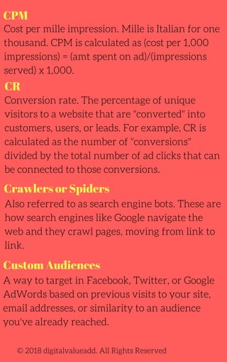 CPM
Cost per mille impression. Mille is Italian for one
thousand. CPM is calculated as (cost per 1,000
impressions) = (amt spent on ad)/(impressions
served) x 1,000.
Conversion rate. The percentage of unique
visitors to a website that are "converted" into
customers, users, or leads. For example, CR is
calculated as the number of "conversions"
divided by the total number of ad clicks that can
be connected to those conversions.
A way to target in Facebook, Twitter, or Google
AdWords based on previous visits to your site,
email addresses, or similarity to an audience
you've already reached.
Also referred to as search engine bots. These are
how search engines like Google navigate the
web and they crawl pages, moving from link to
link.
© 2018 digitalvalueadd. All Rights Reserved
CR
Crawlers or Spiders
Custom Audiences
 