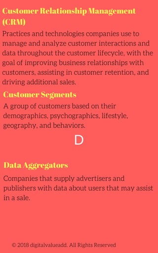 Customer Relationship Management
(CRM)
Practices and technologies companies use to
manage and analyze customer interactions and
data throughout the customer lifecycle, with the
goal of improving business relationships with
customers, assisting in customer retention, and
driving additional sales.
Companies that supply advertisers and
publishers with data about users that may assist
in a sale.
A group of customers based on their
demographics, psychographics, lifestyle,
geography, and behaviors.
© 2018 digitalvalueadd. All Rights Reserved
Customer Segments
Data Aggregators
D
 