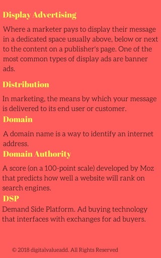 Display Advertising
Where a marketer pays to display their message
in a dedicated space usually above, below or next
to the content on a publisher's page. One of the
most common types of display ads are banner
ads.
A domain name is a way to identify an internet
address.
A score (on a 100-point scale) developed by Moz
that predicts how well a website will rank on
search engines.
Demand Side Platform. Ad buying technology
that interfaces with exchanges for ad buyers.
In marketing, the means by which your message
is delivered to its end user or customer.
© 2018 digitalvalueadd. All Rights Reserved
Distribution
Domain
Domain Authority
DSP
 