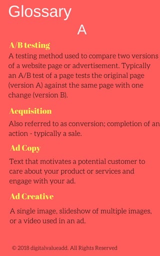 A/B testing
Acquisition
Ad Copy
Ad Creative
A
A testing method used to compare two versions
of a website page or advertisement. Typically
an A/B test of a page tests the original page
(version A) against the same page with one
change (version B).
Also referred to as conversion; completion of an
action - typically a sale.
Text that motivates a potential customer to
care about your product or services and
engage with your ad.
Glossary
A single image, slideshow of multiple images,
or a video used in an ad.
© 2018 digitalvalueadd. All Rights Reserved
 