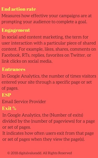 End action rate
Measures how effective your campaigns are at
prompting your audience to complete a goal.
In social and content marketing, the term for
user interaction with a particular piece of shared
content. For example, likes, shares, comments on
Facebook, RTs, replies, favorites on Twitter, or
link clicks on social media.
In Google Analytics, the number of times visitors
entered your site through a specific page or set
of pages.
Email Service Provider
© 2018 digitalvalueadd. All Rights Reserved
Engagement
Entrances
ESP
Exit %
In Google Analytics, the (Number of exits)
divided by the (number of pageviews) for a page
or set of pages.
It indicates how often users exit from that page
or set of pages when they view the page(s).
 