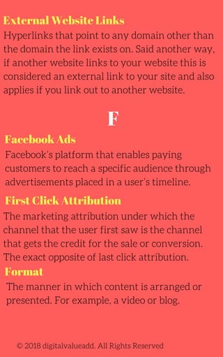 External Website Links
Hyperlinks that point to any domain other than
the domain the link exists on. Said another way,
if another website links to your website this is
considered an external link to your site and also
applies if you link out to another website.
Facebook’s platform that enables paying
customers to reach a specific audience through
advertisements placed in a user’s timeline.
The marketing attribution under which the
channel that the user first saw is the channel
that gets the credit for the sale or conversion.
The exact opposite of last click attribution.
© 2018 digitalvalueadd. All Rights Reserved
Facebook Ads
First Click Attribution
Format
The manner in which content is arranged or
presented. For example, a video or blog.
F
 