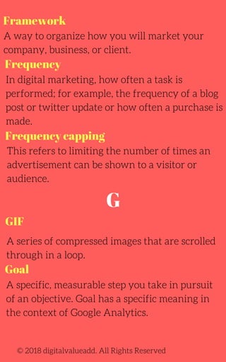 Framework
A way to organize how you will market your
company, business, or client.
In digital marketing, how often a task is
performed; for example, the frequency of a blog
post or twitter update or how often a purchase is
made.
This refers to limiting the number of times an
advertisement can be shown to a visitor or
audience.
© 2018 digitalvalueadd. All Rights Reserved
Frequency
Frequency capping
GIF
A series of compressed images that are scrolled
through in a loop.
G
A specific, measurable step you take in pursuit
of an objective. Goal has a specific meaning in
the context of Google Analytics.
Goal
 