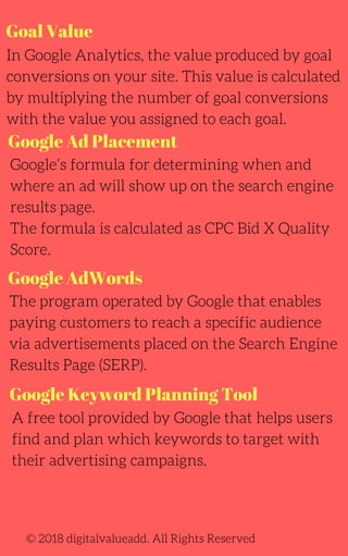 Goal Value
In Google Analytics, the value produced by goal
conversions on your site. This value is calculated
by multiplying the number of goal conversions
with the value you assigned to each goal.
Google’s formula for determining when and
where an ad will show up on the search engine
results page.
The formula is calculated as CPC Bid X Quality
Score.
© 2018 digitalvalueadd. All Rights Reserved
Google Ad Placement
Google AdWords
The program operated by Google that enables
paying customers to reach a specific audience
via advertisements placed on the Search Engine
Results Page (SERP).
A free tool provided by Google that helps users
find and plan which keywords to target with
their advertising campaigns.
Google Keyword Planning Tool
 