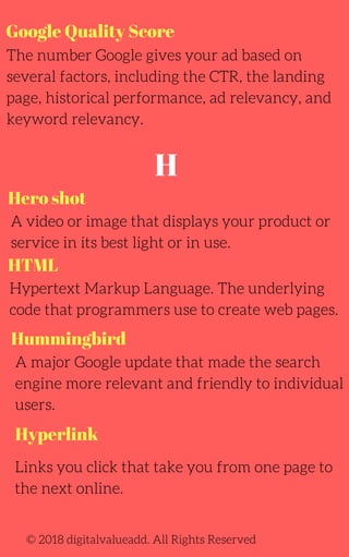 Google Quality Score
The number Google gives your ad based on
several factors, including the CTR, the landing
page, historical performance, ad relevancy, and
keyword relevancy.
A video or image that displays your product or
service in its best light or in use.
© 2018 digitalvalueadd. All Rights Reserved
Hero shot
HTML
Hypertext Markup Language. The underlying
code that programmers use to create web pages.
A major Google update that made the search
engine more relevant and friendly to individual
users.
Hummingbird
H
Hyperlink
Links you click that take you from one page to
the next online.
 