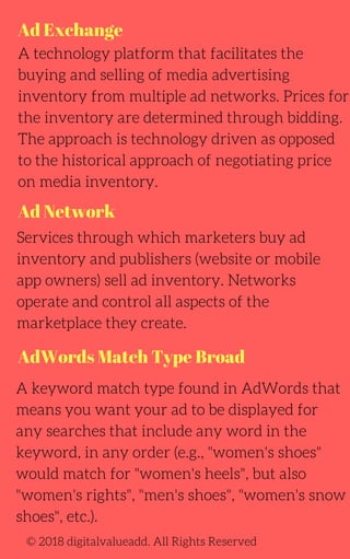 Ad Exchange
Ad Network
AdWords Match Type Broad
A technology platform that facilitates the
buying and selling of media advertising
inventory from multiple ad networks. Prices for
the inventory are determined through bidding.
The approach is technology driven as opposed
to the historical approach of negotiating price
on media inventory.
Services through which marketers buy ad
inventory and publishers (website or mobile
app owners) sell ad inventory. Networks
operate and control all aspects of the
marketplace they create.
A keyword match type found in AdWords that
means you want your ad to be displayed for
any searches that include any word in the
keyword, in any order (e.g., "women's shoes"
would match for "women's heels", but also
"women's rights", "men's shoes", "women's snow
shoes", etc.).
© 2018 digitalvalueadd. All Rights Reserved
 