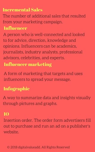 Incremental Sales
A person who is well-connected and looked
to for advice, direction, knowledge and
opinions. Influencers can be academics,
journalists, industry analysts, professional
advisors, celebrities, and experts.
The number of additional sales that resulted
from your marketing campaign.
© 2018 digitalvalueadd. All Rights Reserved
Influencer
A form of marketing that targets and uses
influencers to spread your message.
Insertion order. The order form advertisers fill
out to purchase and run an ad on a publisher's
website.
Influencer marketing
Infographic
A way to summarize data and insights visually
through pictures and graphs.
IO
 