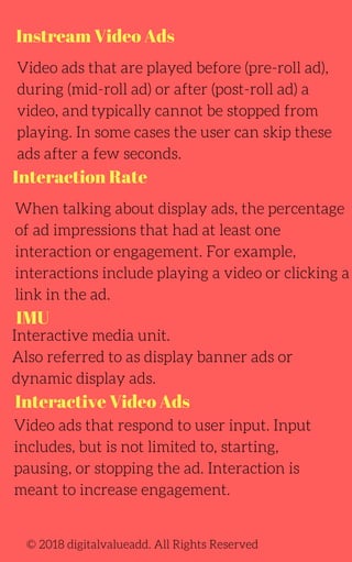 Instream Video Ads
Interaction Rate
IMU
Interactive Video Ads
Video ads that are played before (pre-roll ad),
during (mid-roll ad) or after (post-roll ad) a
video, and typically cannot be stopped from
playing. In some cases the user can skip these
ads after a few seconds.
When talking about display ads, the percentage
of ad impressions that had at least one
interaction or engagement. For example,
interactions include playing a video or clicking a
link in the ad.
Interactive media unit.
Also referred to as display banner ads or
dynamic display ads.
Video ads that respond to user input. Input
includes, but is not limited to, starting,
pausing, or stopping the ad. Interaction is
meant to increase engagement.
© 2018 digitalvalueadd. All Rights Reserved
 