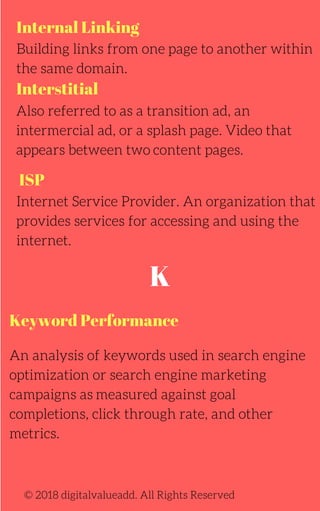 Internal Linking
Interstitial
ISP
Building links from one page to another within
the same domain.
Also referred to as a transition ad, an
intermercial ad, or a splash page. Video that
appears between two content pages.
Internet Service Provider. An organization that
provides services for accessing and using the
internet.
© 2018 digitalvalueadd. All Rights Reserved
K
Keyword Performance
An analysis of keywords used in search engine
optimization or search engine marketing
campaigns as measured against goal
completions, click through rate, and other
metrics.
 
