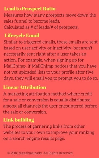 Lead to Prospect Ratio
Lifecycle Email
Link building
Measures how many prospects move down the
sales funnel to become leads.
Calculated as # of leads/# of prospects.
Similar to triggered emails, these emails are sent
based on user activity or inactivity, but aren't
necessarily sent right after a user takes an
action. For example, when signing up for
MailChimp, if MailChimp notices that you have
not yet uploaded lists to your profile after five
days, they will email you to prompt you to do so.
A marketing attribution method where credit
for a sale or conversion is equally distributed
among all channels the user encountered before
the sale or conversion.
The process of garnering links from other
websites to your own to improve your ranking
on a search engine results page.
© 2018 digitalvalueadd. All Rights Reserved
Linear Attribution
 