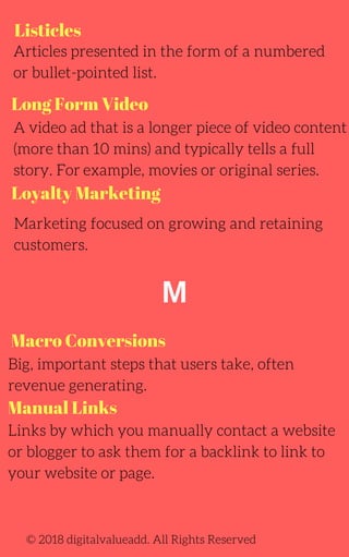 Listicles
Long Form Video
Macro Conversions
Articles presented in the form of a numbered
or bullet-pointed list.
A video ad that is a longer piece of video content
(more than 10 mins) and typically tells a full
story. For example, movies or original series.
Marketing focused on growing and retaining
customers.
Big, important steps that users take, often
revenue generating.
Links by which you manually contact a website
or blogger to ask them for a backlink to link to
your website or page.
© 2018 digitalvalueadd. All Rights Reserved
Loyalty Marketing
Manual Links
M
 