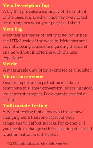 Meta Description Tag
Meta Tag
A tag that provides a summary of the content
of the page. It is another important way to tell
search engines what your page is all about.
Meta tags are pieces of text that get put inside
the HTML code of the website. Meta tags are a
way of labeling content and guiding the search
engine without interfering with the user
experience.
A measurable unit; often expressed as a number.
A type of testing that allows you to see how
changing more than one aspect of your
campaigns will affect success. For example, if
you decide to change both the location of the call
to action button and the color.
Smaller important steps that users take to
contribute to a larger conversion, or are just good
indicators of progress. For example, created an
account.
© 2018 digitalvalueadd. All Rights Reserved
Metric
Micro Conversions
Multivariate Testing
 