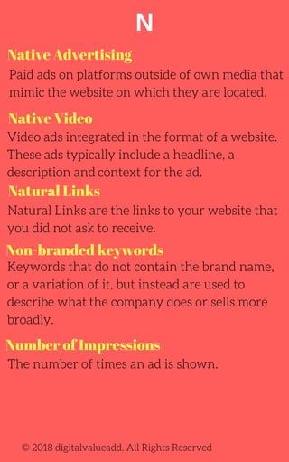 N
Native Video
Paid ads on platforms outside of own media that
mimic the website on which they are located.
Video ads integrated in the format of a website.
These ads typically include a headline, a
description and context for the ad.
Keywords that do not contain the brand name,
or a variation of it, but instead are used to
describe what the company does or sells more
broadly.
Natural Links are the links to your website that
you did not ask to receive.
© 2018 digitalvalueadd. All Rights Reserved
Native Advertising
Natural Links
Non-branded keywords
Number of Impressions
The number of times an ad is shown.
 