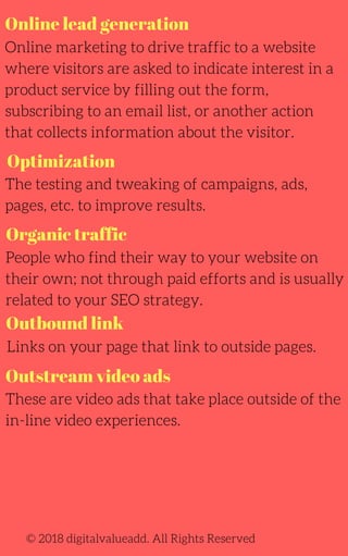 Online lead generation
Optimization
Online marketing to drive traffic to a website
where visitors are asked to indicate interest in a
product service by filling out the form,
subscribing to an email list, or another action
that collects information about the visitor.
The testing and tweaking of campaigns, ads,
pages, etc. to improve results.
Links on your page that link to outside pages.
People who find their way to your website on
their own; not through paid efforts and is usually
related to your SEO strategy.
© 2018 digitalvalueadd. All Rights Reserved
Organic traffic
Outbound link
Outstream video ads
These are video ads that take place outside of the
in-line video experiences.
 