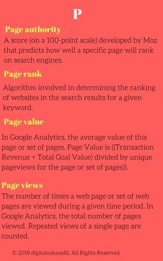 Page authority
Page value
A score (on a 100-point scale) developed by Moz
that predicts how well a specific page will rank
on search engines.
Algorithm involved in determining the ranking
of websites in the search results for a given
keyword.
In Google Analytics, the average value of this
page or set of pages. Page Value is ((Transaction
Revenue + Total Goal Value) divided by unique
pageviews for the page or set of pages)).
The number of times a web page or set of web
pages are viewed during a given time period. In
Google Analytics, the total number of pages
viewed. Repeated views of a single page are
counted.
© 2018 digitalvalueadd. All Rights Reserved
Page rank
Page views
P
 