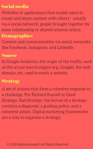 Social media
Websites or applications that enable users to
create and share content with others - usually
via a social network; people brought together by
some relationship or shared interest online.
In Google Analytics, the origin of the traffic, such
as the actual search engine (e.g. Google), the web
domain, etc. used to reach a website.
A set of actions that form a cohesive response to
a challenge. Per Richard Rumelt in Good
Strategy, Bad Strategy, the kernel of a strategy
contains a diagnosis, a guiding policy, and a
coherent action. Digital marketing frameworks
are a way to organize a strategy.
Content and communication via social networks
like Facebook, Instagram, and LinkedIn.
© 2018 digitalvalueadd. All Rights Reserved
Demographics
Source
Strategy
 