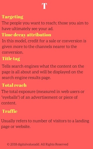 Targeting
The people you want to reach; those you aim to
have ultimately see your ad.
Tells search engines what the content on the
page is all about and will be displayed on the
search engine results page.
The total exposure (measured in web users or
"eyeballs") of an advertisement or piece of
content.
Usually refers to number of visitors to a landing
page or website.
In this model, credit for a sale or conversion is
given more to the channels nearer to the
conversion.
© 2018 digitalvalueadd. All Rights Reserved
Time decay attribution
Title tag
Total reach
Traffic
T
 