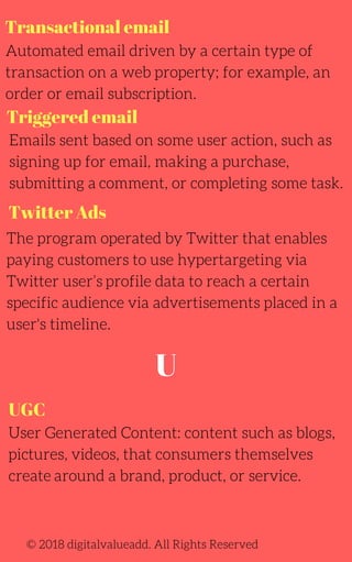 Transactional email
Automated email driven by a certain type of
transaction on a web property; for example, an
order or email subscription.
The program operated by Twitter that enables
paying customers to use hypertargeting via
Twitter user’s profile data to reach a certain
specific audience via advertisements placed in a
user's timeline.
User Generated Content: content such as blogs,
pictures, videos, that consumers themselves
create around a brand, product, or service.
Emails sent based on some user action, such as
signing up for email, making a purchase,
submitting a comment, or completing some task.
© 2018 digitalvalueadd. All Rights Reserved
Triggered email
Twitter Ads
UGC
U
 