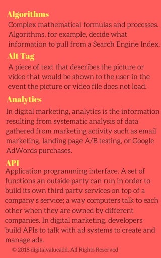 Algorithms
Alt Tag
Analytics
Complex mathematical formulas and processes.
Algorithms, for example, decide what
information to pull from a Search Engine Index.
A piece of text that describes the picture or
video that would be shown to the user in the
event the picture or video file does not load.
In digital marketing, analytics is the information
resulting from systematic analysis of data
gathered from marketing activity such as email
marketing, landing page A/B testing, or Google
AdWords purchases.
© 2018 digitalvalueadd. All Rights Reserved
API
Application programming interface. A set of
functions an outside party can run in order to
build its own third party services on top of a
company's service; a way computers talk to each
other when they are owned by different
companies. In digital marketing, developers
build APIs to talk with ad systems to create and
manage ads.
 