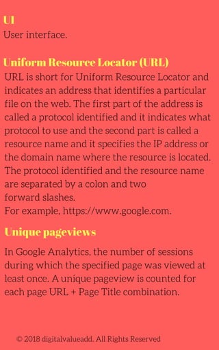 UI
User interface.
In Google Analytics, the number of sessions
during which the specified page was viewed at
least once. A unique pageview is counted for
each page URL + Page Title combination.
URL is short for Uniform Resource Locator and
indicates an address that identifies a particular
file on the web. The first part of the address is
called a protocol identified and it indicates what
protocol to use and the second part is called a
resource name and it specifies the IP address or
the domain name where the resource is located.
The protocol identified and the resource name
are separated by a colon and two
forward slashes.
For example, https://www.google.com.
© 2018 digitalvalueadd. All Rights Reserved
Uniform Resource Locator (URL)
Unique pageviews
 