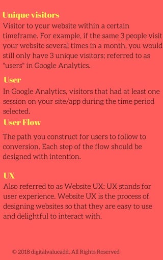 Unique visitors
Visitor to your website within a certain
timeframe. For example, if the same 3 people visit
your website several times in a month, you would
still only have 3 unique visitors; referred to as
"users" in Google Analytics.
In Google Analytics, visitors that had at least one
session on your site/app during the time period
selected.
The path you construct for users to follow to
conversion. Each step of the flow should be
designed with intention.
Also referred to as Website UX; UX stands for
user experience. Website UX is the process of
designing websites so that they are easy to use
and delightful to interact with.
© 2018 digitalvalueadd. All Rights Reserved
User
User Flow
UX
 