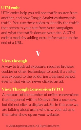 UTM code
UTM codes help you tell one traffic source from
another, and how Google Analytics shows this
traffic. You use these codes to identify the traffic
that comes to your site from your campaigns,
and what the traffic does on your site. A UTM
code is made by adding extra information to the
end of a URL.
A way to track ad exposure; requires browser
cookies or other technology to track if a visitor
was exposed to the ad during a defined period,
even if that visitor never clicked an ad.
© 2018 digitalvalueadd. All Rights Reserved
View through
View Through Conversion (VTC)
A measure of the number of online conversions
that happened within 30 days after a user saw,
but did not click, a display ad. So, in this case we
are talking about users who saw your ad, and
then later show up on your website.
V
 
