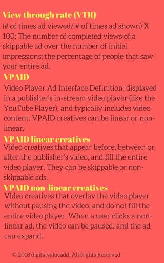 View through rate (VTR)
(# of times ad viewed/ # of times ad shown) X
100; The number of completed views of a
skippable ad over the number of initial
impressions; the percentage of people that saw
your entire ad.
Video Player Ad Interface Definition; displayed
in a publisher's in-stream video player (like the
YouTube Player), and typically includes video
content. VPAID creatives can be linear or non-
linear.
Video creatives that appear before, between or
after the publisher's video, and fill the entire
video player. They can be skippable or non-
skippable ads.
© 2018 digitalvalueadd. All Rights Reserved
VPAID
VPAID linear creatives
VPAID non-linear creatives
Video creatives that overlay the video player
without pausing the video, and do not fill the
entire video player. When a user clicks a non-
linear ad, the video can be paused, and the ad
can expand.
 