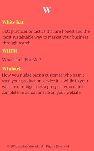 SEO practices or tactics that are honest and the
most sustainable way to market your business
through search.
What's In It For Me.?
© 2018 digitalvalueadd. All Rights Reserved
White hat
WIIFM
Winback
How you nudge back a customer who hasn't
used your product or service in a while to your
website or nudge back a prospect who didn't
complete an action or sale on your website.
W
 