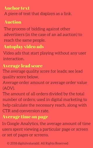 Anchor text
Auction
Autoplay video ads
Average time on page
A piece of text that displays as a link.
The process of bidding against other
advertisers (in the case of an ad auction) to
reach the same people.
Video ads that start playing without any user
interaction.
The average quality score for leads; see lead
quality score below.
Average order amount or average order value
(AOV).
The amount of all orders divided by the total
number of orders; used in digital marketing to
help calculate the necessary reach, along with
CTR and conversion rate.
In Google Analytics, the average amount of time
users spent viewing a particular page or screen
or set of pages or screens.
© 2018 digitalvalueadd. All Rights Reserved
Average lead score
 