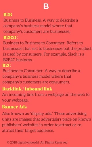 B
B2B
B2B2C
Backlink / Inbound link
Business to Business. A way to describe a
company's business model where that
company's customers are businesses.
Business to Business to Consumer. Refers to
businesses that sell to businesses but the product
is used by consumers. For example, Slack is a
B2B2C business.
Business to Consumer. A way to describe a
company's business model where that
company's customers are consumers.
An incoming link from a webpage on the web to
your webpage.
Also known as "display ads.” These advertising
units are images that advertisers place on known
publishers' websites in order to attract or re-
attract their target audience.
© 2018 digitalvalueadd. All Rights Reserved
B2C
Banner Ads
 