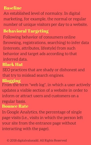 Baseline
Behavioral Targeting
Blogging
An established level of normalcy. In digital
marketing, for example, the normal or regular
number of unique visitors per day to a website.
Following behavior of consumers online
(browsing, registrations, searching) to infer data
(interests, attributes, lifestyle) from such
behavior and target ads according to that
inferred data.
SEO practices that are shady or dishonest and
that try to mislead search engines.
From the term "web log", in which a user actively
updates a visible section of a website in order to
inform or attract users and customers on a
regular basis.
In Google Analytics, the percentage of single
page visits (i.e., visits in which the person left
your site from the entrance page without
interacting with the page).
© 2018 digitalvalueadd. All Rights Reserved
Black Hat
Bounce Rate
 