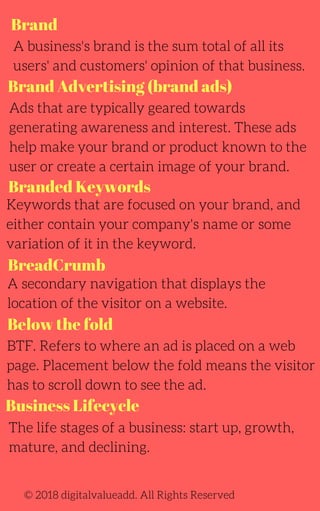 Brand
Brand Advertising (brand ads)
BreadCrumb
A business's brand is the sum total of all its
users' and customers' opinion of that business.
Ads that are typically geared towards
generating awareness and interest. These ads
help make your brand or product known to the
user or create a certain image of your brand.
Keywords that are focused on your brand, and
either contain your company's name or some
variation of it in the keyword.
A secondary navigation that displays the
location of the visitor on a website.
The life stages of a business: start up, growth,
mature, and declining.
BTF. Refers to where an ad is placed on a web
page. Placement below the fold means the visitor
has to scroll down to see the ad.
© 2018 digitalvalueadd. All Rights Reserved
Branded Keywords
Below the fold
Business Lifecycle
 