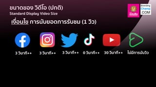 ขนาดของ วิดีโอ (ปกติ)
Standard Display Video Size
เงื่อนไข การนับยอดการรับชม (1 วิว)
3 วินาที++ 3 วินาที++ 3 วินาที++ 30 วินาที++ ไม่มีการนับวิว
0 วินาที++
 