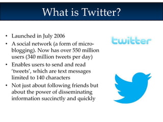 What is Twitter? 
• Launched in July 2006 
• A social network (a form of micro-blogging). 
Now has over 550 million 
users (340 million tweets per day) 
• Enables users to send and read 
‘tweets’, which are text messages 
limited to 140 characters 
• Not just about following friends but 
about the power of disseminating 
information succinctly and quickly 
 