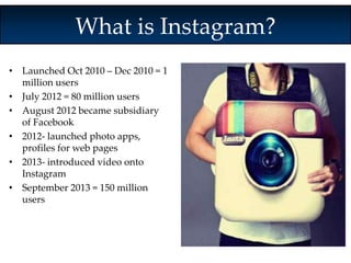 What is Instagram? 
• Launched Oct 2010 – Dec 2010 = 1 
million users 
• July 2012 = 80 million users 
• August 2012 became subsidiary 
of Facebook 
• 2012- launched photo apps, 
profiles for web pages 
• 2013- introduced video onto 
Instagram 
• September 2013 = 150 million 
users 
 