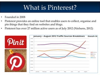 What is Pinterest? 
• Founded in 2008 
• Pinterest provides an online tool that enables users to collect, organise and 
pin things that they find on websites and blogs. 
• Pinterest has over 27 million active users as of July 2012 (Nielsens, 2012) 
 