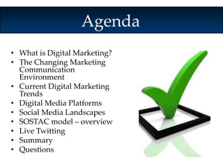 Agenda 
• What is Digital Marketing? 
• The Changing Marketing 
Communication 
Environment 
• Current Digital Marketing 
Trends 
• Digital Media Platforms 
• Social Media Landscapes 
• SOSTAC model – overview 
• Live Twitting 
• Summary 
• Questions 
 