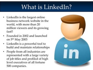 What is LinkedIn? 
• LinkedIn is the largest online 
business network website in the 
world, with more than 20 
million viewers and its growing 
fast!! 
• Founded in 2002 and launched 
on 5th May 2003 
• LinkedIn is a powerful tool to 
build and maintain relationships 
• People from all industries are 
represented with a large variety 
of job titles and profiled of high 
level executives of all fortune 
500 companies. 
 
