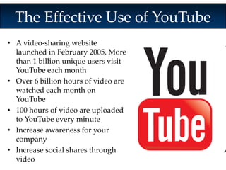 The Effective Use of YouTube 
• A video-sharing website 
launched in February 2005. More 
than 1 billion unique users visit 
YouTube each month 
• Over 6 billion hours of video are 
watched each month on 
YouTube 
• 100 hours of video are uploaded 
to YouTube every minute 
• Increase awareness for your 
company 
• Increase social shares through 
video 
 