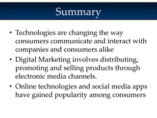 Summary 
• Technologies are changing the way 
consumers communicate and interact with 
companies and consumers alike 
• Digital Marketing involves distributing, 
promoting and selling products through 
electronic media channels. 
• Online technologies and social media apps 
have gained popularity among consumers 
 