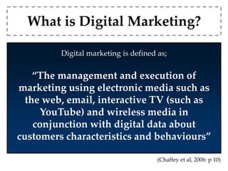 What is Digital Marketing? 
Digital marketing is defined as; 
“The management and execution of 
marketing using electronic media such as 
the web, email, interactive TV (such as 
YouTube) and wireless media in 
conjunction with digital data about 
customers characteristics and behaviours” 
(Chaffey et al, 2006: p 10) 
 