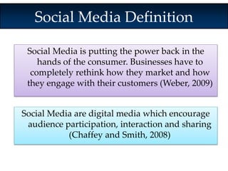 Social Media Definition 
Social Media is putting the power back in the 
hands of the consumer. Businesses have to 
completely rethink how they market and how 
they engage with their customers (Weber, 2009) 
Social Media are digital media which encourage 
audience participation, interaction and sharing 
(Chaffey and Smith, 2008) 
 