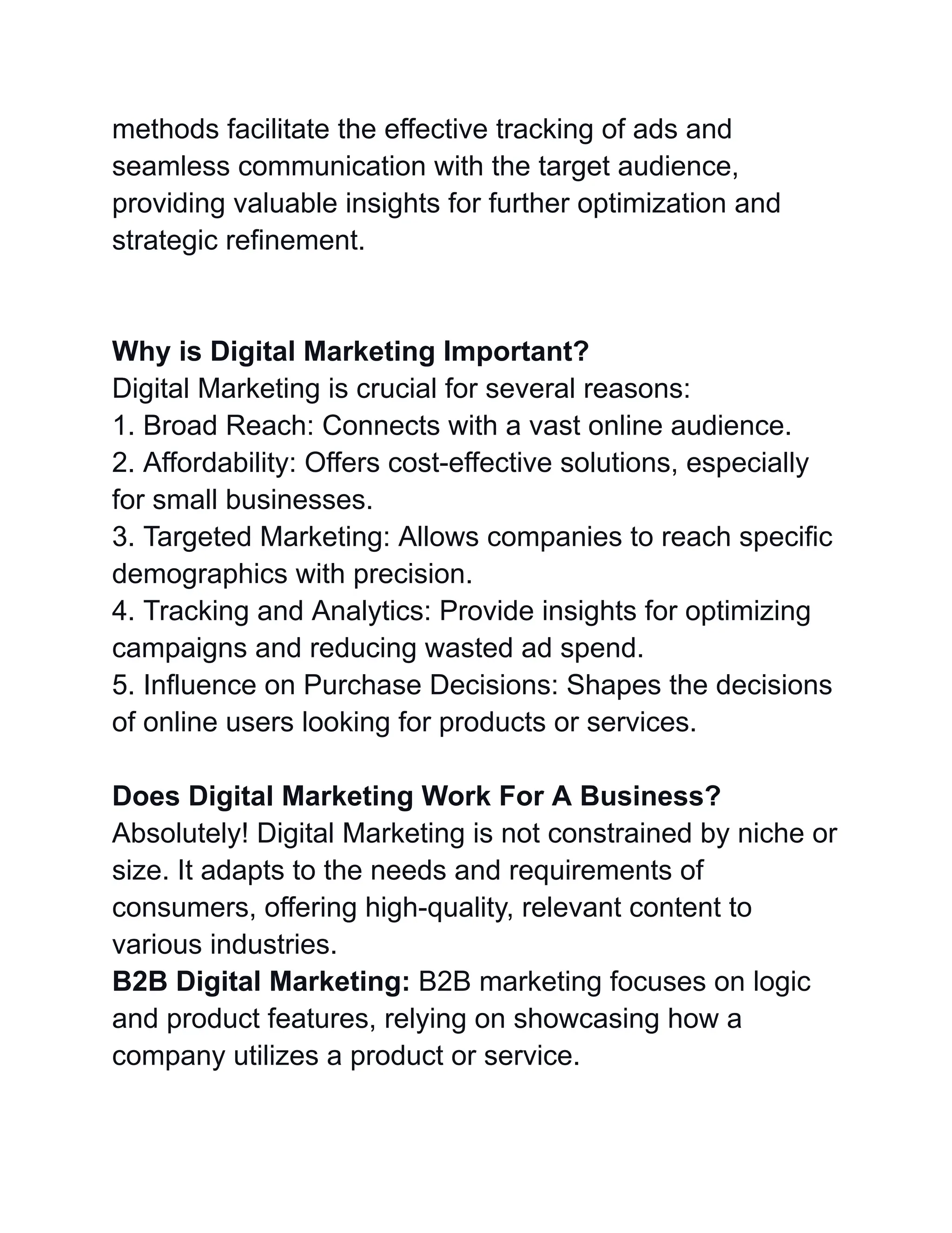 methods facilitate the effective tracking of ads and
seamless communication with the target audience,
providing valuable insights for further optimization and
strategic refinement.
Why is Digital Marketing Important?
Digital Marketing is crucial for several reasons:
1. Broad Reach: Connects with a vast online audience.
2. Affordability: Offers cost-effective solutions, especially
for small businesses.
3. Targeted Marketing: Allows companies to reach specific
demographics with precision.
4. Tracking and Analytics: Provide insights for optimizing
campaigns and reducing wasted ad spend.
5. Influence on Purchase Decisions: Shapes the decisions
of online users looking for products or services.
Does Digital Marketing Work For A Business?
Absolutely! Digital Marketing is not constrained by niche or
size. It adapts to the needs and requirements of
consumers, offering high-quality, relevant content to
various industries.
B2B Digital Marketing: B2B marketing focuses on logic
and product features, relying on showcasing how a
company utilizes a product or service.
 