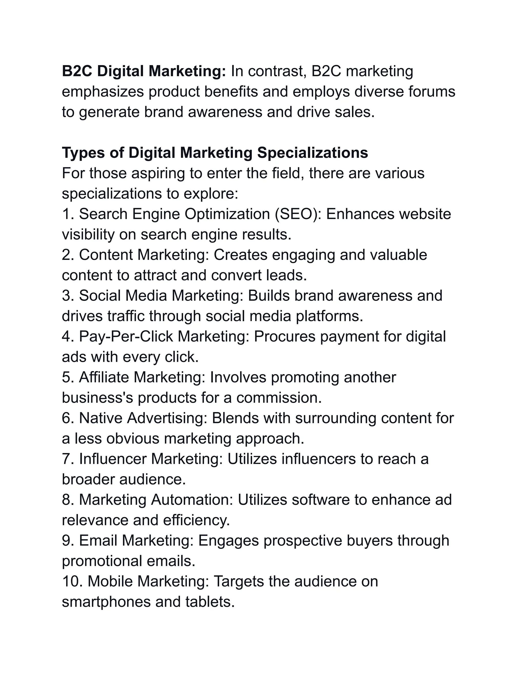 B2C Digital Marketing: In contrast, B2C marketing
emphasizes product benefits and employs diverse forums
to generate brand awareness and drive sales.
Types of Digital Marketing Specializations
For those aspiring to enter the field, there are various
specializations to explore:
1. Search Engine Optimization (SEO): Enhances website
visibility on search engine results.
2. Content Marketing: Creates engaging and valuable
content to attract and convert leads.
3. Social Media Marketing: Builds brand awareness and
drives traffic through social media platforms.
4. Pay-Per-Click Marketing: Procures payment for digital
ads with every click.
5. Affiliate Marketing: Involves promoting another
business's products for a commission.
6. Native Advertising: Blends with surrounding content for
a less obvious marketing approach.
7. Influencer Marketing: Utilizes influencers to reach a
broader audience.
8. Marketing Automation: Utilizes software to enhance ad
relevance and efficiency.
9. Email Marketing: Engages prospective buyers through
promotional emails.
10. Mobile Marketing: Targets the audience on
smartphones and tablets.
 