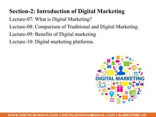 Section-2: Introduction of Digital Marketing
Lecture-07: What is Digital Marketing?
Lecture-08: Comparison of Traditional and Digital Marketing.
Lecture-09: Benefits of Digital marketing
Lecture-10: Digital marketing platforms.
 